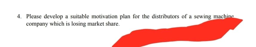 4. Please develop a suitable motivation plan for the distributors of a sewing machine
company which is losing market share.
