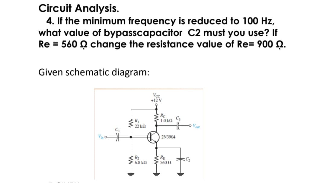 Circuit Analysis.
4. If the minimum frequency is reduced to 100 Hz,
what value of bypasscapacitor C2 must yoU use? If
Re = 560 Q change the resistance value of Re= 900 Q.
Given schematic diagram:
Vcc
+12 V
RC
C3
1.0 kN
R
22 kn
Vout
Vin o
2N3904
R2
6.8 kN
RE
560 N
