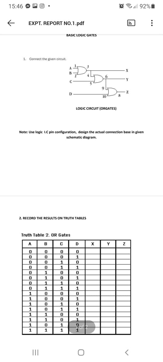 15:46 O M
@ 92%i
EXPT. REPORT NO.1.pdf
BASIC LOGIC GATES
1. Connect the given circuit.
X
Y
C
9.
D
10
8
LOGIC CIRCUIT (ORGATES)
Note: Use logic I.C pin configuration, design the actual connection base
given
schematic diagram.
2. RECORD THE RESULTS ON TRUTH TABLES
Truth Table 2. OR Gates
A
B
X
Y
1
1
1
1
1
1
1
1
1
1
1
1
1
1.
1
1
1
II
