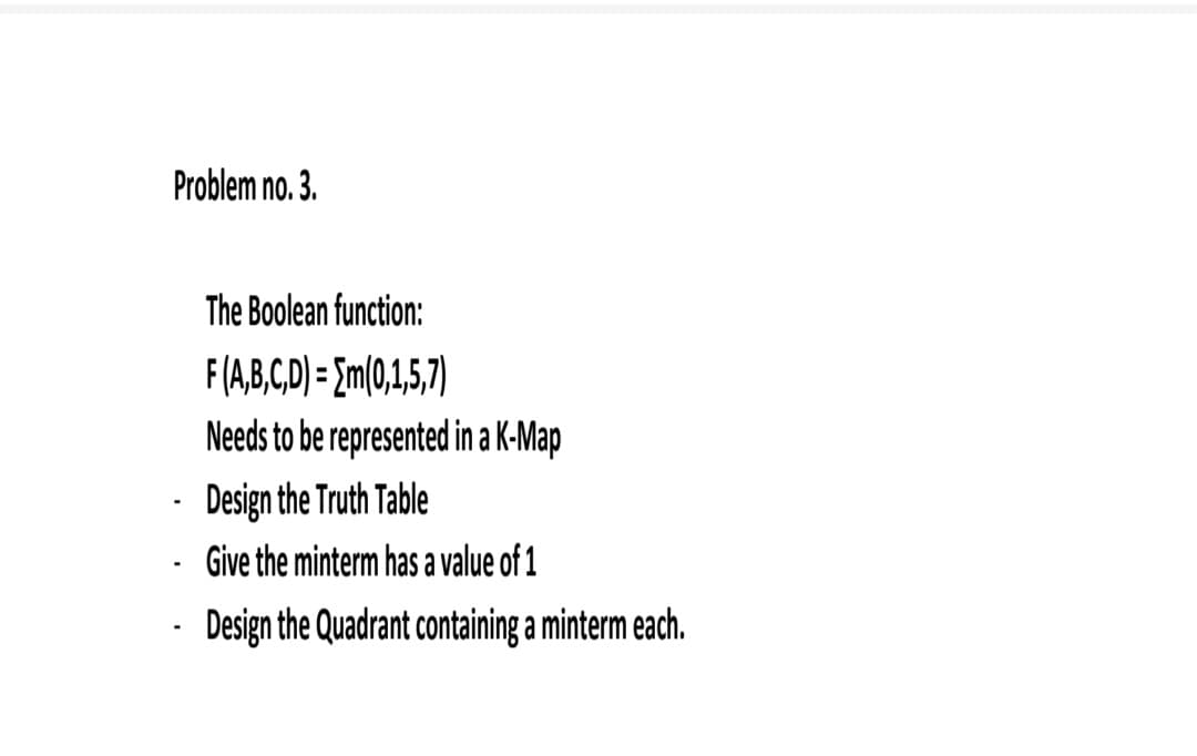 Problem no. 3.
The Boolean function:
F(A,B,CD) = {m(0,1,5,7)
Needs to be represented in a K-Map
Design the Truth Table
Give the minterm has a value of 1
Design the Quadrant containing a minterm each.
