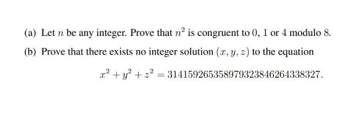 (a) Let n be any integer. Prove that n² is congruent to 0, 1 or 4 modulo 8.
(b) Prove that there exists no integer solution (x, y, z) to the equation
x² +y? + 22 = 314159265358979323846264338327.
