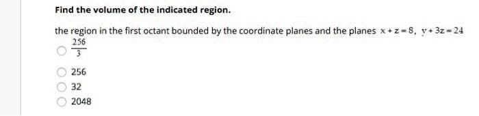 Find the volume of the indicated region.
the region in the first octant bounded by the coordinate planes and the planes x +z = 8, y+ 3z = 24
256
256
32
2048
O 000
