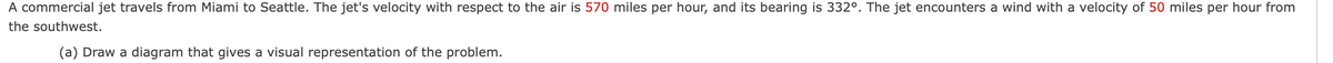 A commercial jet travels from Miami to Seattle. The jet's velocity with respect to the air is 570 miles per hour, and its bearing is 332°. The jet encounters a wind with a velocity of 50 miles per hour from
the southwest.
(a) Draw a diagram that gives a visual representation of the problem.
