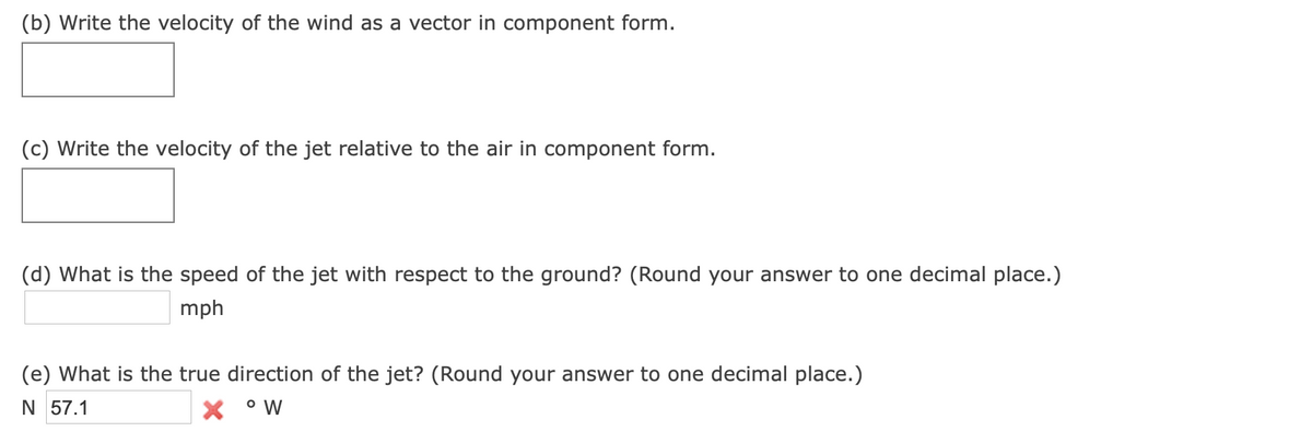 (b) Write the velocity of the wind as a vector in component form.
(c) Write the velocity of the jet relative to the air in component form.
(d) What is the speed of the jet with respect to the ground? (Round your answer to one decimal place.)
mph
(e) What is the true direction of the jet? (Round your answer to one decimal place.)
N 57.1
