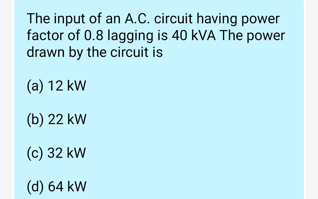 The input of an A.C. circuit having power
factor of 0.8 lagging is 40 kVA The power
drawn by the circuit is
(a) 12 kW
(b) 22 kW
(c) 32 kW
(d) 64 kW