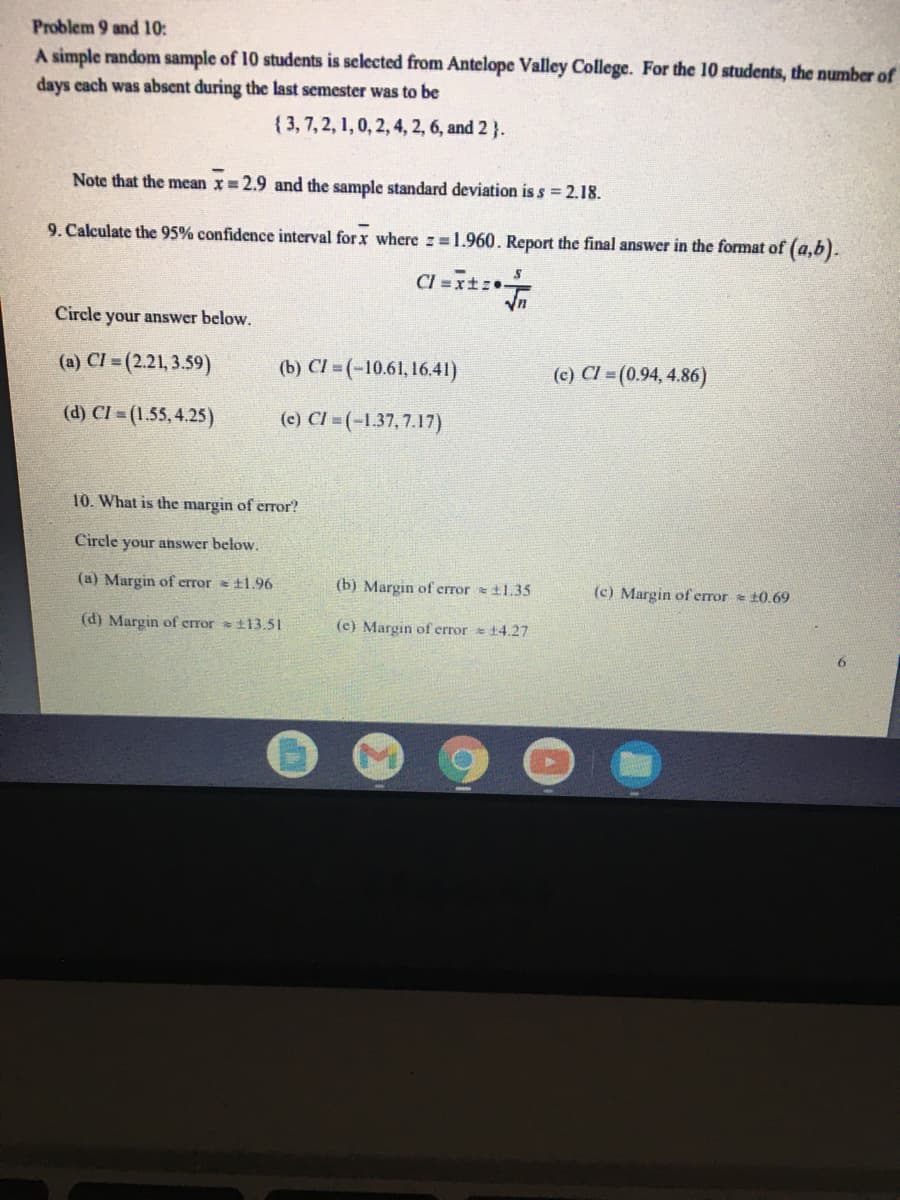 Problem 9 and 10:
A simple random sample of 10 students is selected from Antelope Valley College. For the 10 students, the number of
days cach was absent during the last semester was to be
{3,7, 2, 1, 0, 2, 4, 2, 6, and 2 }.
Note that the mean x= 2.9 and the sample standard deviation is s = 2.18.
9. Calculate the 95% confidence interval for x where z=1.960. Report the final answer in the format of (a,b).
Cl =it.
Circle your answer below.
(a) CI =(2.21, 3.59)
(b) Cl = (-10.61, 16.41)
(c) CI = (0.94, 4.86)
(d) CI = (1.55,4.25)
(e) CI = (-1.37, 7.17)
10. What is the margin of eror?
Circle your answer below.
(a) Margin of error = t1.96
(b) Margin of error =t1.35
(c) Margin of error = 10.69
(d) Margin of error t13.51
(c) Margin of error 14.27
