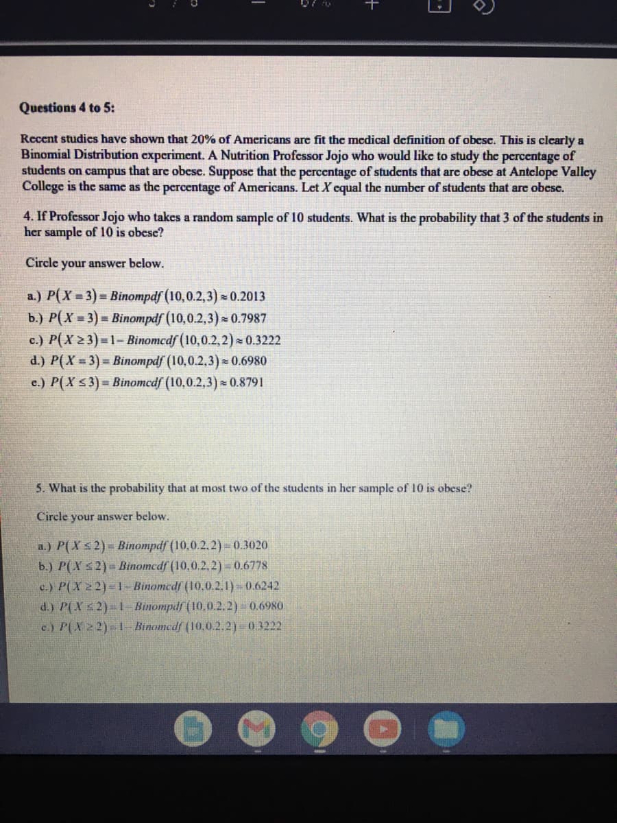 Questions 4 to 5:
Recent studics have shown that 20% of Americans are fit the medical definition of obese. This is clearly a
Binomial Distribution experiment. A Nutrition Professor Jojo who would like to study the percentage of
students on campus that are obcse. Suppose that the percentage of students that are obese at Antelope Valley
College is the same as the percentage of Americans. Let X cqual the number of students that arc obesc.
4. If Professor Jojo who takes a random sample of 10 students. What is the probability that 3 of the students in
her sample of l10 is obese?
Circle
your answer below,
a.) P(X 3)= Binompdf (10,0.2,3) 0.2013
b.) P(X = 3)= Binompdf (10,0.2,3) 0.7987
c.) P(X 2 3)=1- Binomcdf (10,0.2,2) 0.3222
d.) P(X = 3) = Binompdf (10,0.2,3) * 0.6980
c.) P(X s3)% Binomcdf (10,0.2,3) 0.8791
5. What is the probability that at most two of the students in her sample of 10 is obese?
Circle your answer below.
a.) P(Xs2)= Binompdf (10,0.2.2)- 0.3020
b.) P(X s2)= Binomedf (10,0.2,2)-0.6778
c.) P(X 22)-1-Binomedf (10.0.2.1) 0.6242
d.) P(X s2)-1 Binompdf (10,0.2.2) 0.6980
e.) P(X22)- I- Binomedf (10,0.2.2) 0.3222
