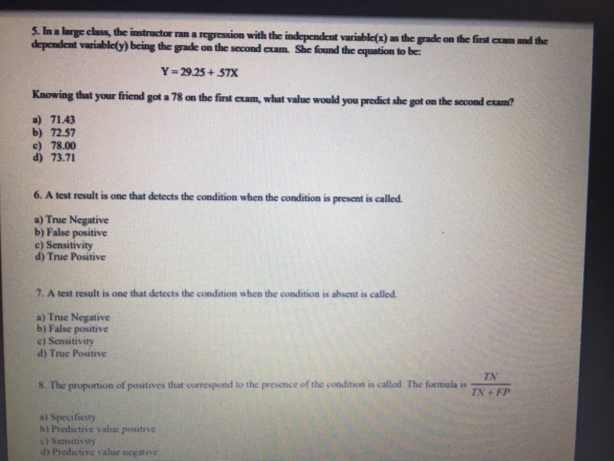 5. In a large class, the instructor ran a regression with the independent variable(x) as the gradc on the first cxam and the
dependent variable(y) bcing the grade on the second exam She found the cquation to be:
Y 29.25+57X
Knowing that your friend got a 78 on the first cxam, what value would you predict she got on the socond exam?
a) 71.43
b) 72.57
c) 78.00
d) 73.71
6. A test result is one that detects the condition when the condition is present is called.
a) Truc Negative
b) False positive
c) Sensitivity
d) True Positive
7. A test result is one that detects the condition when the condition is absent is called.
a) True Negative
b) False positive
c) Sensitivity
d) True Positive
IN
8. The proportion of positives that correspond to the presence of the condition is called The formula is
TN+FP
a) Specilicity
b) Predictive value positive
c) Sensitivity
dy Predictive valuc negalivc
