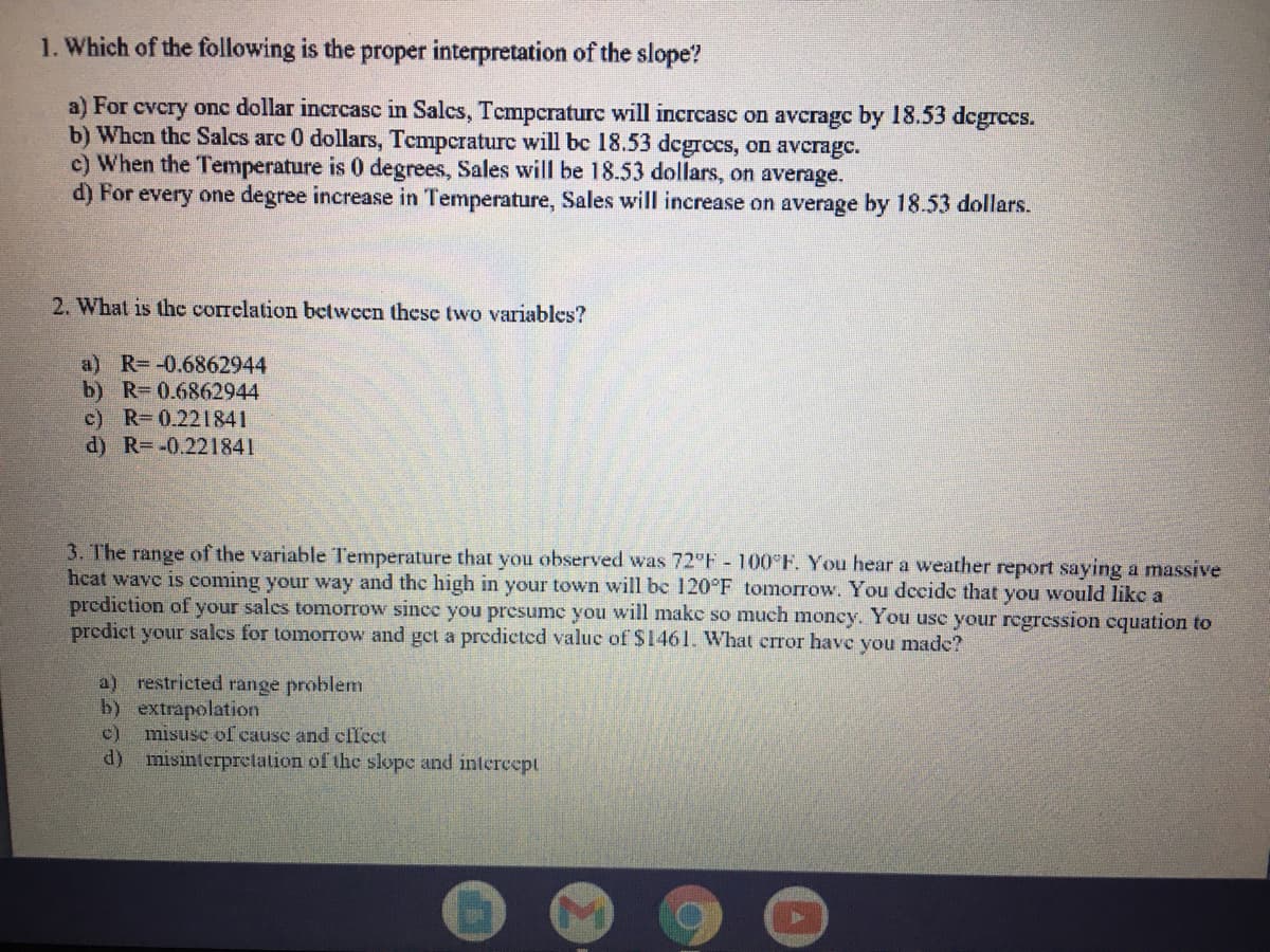 1. Which of the following is the proper interpretation of the slope?
a) For evcry onc dollar incrcasc in Salcs, Tempcraturc will incrcasc on avcragc by 18.53 dcgrccs.
b) Whcn the Salcs arc 0 dollars, Tcmpcraturc will bc 18.53 dcgrecs, on averagc.
c) When the Temperature is 0 degrees, Sales will be 18.53 dollars, on average.
d) For every one degree increase in Temperature, Sales will increase on average by 18.53 dollars.
2. What is the correlation between these two variables?
a) R--0.6862944
b) R 0.6862944
c) R-0.221841
d) R=-0.221841
3. The range of the variable Temperature that you observed was 72 F - 100°F. You hear a weather report saying a massive
hcat wave is coming your way and the high
prcdiction of your salcs tomorrow since you presume you will makc so much moncy. You usc your regression cquation to
predict your salcs for tomorrow and get a predicted valuc of $1461. What crror have you made?
your town will be 120°F tomorrow. You decide that you would likc a
a) restricted range problem
b) extrapolation
misuse of cause and cffect
c)
d) misinterprctation of the slope and intercept
