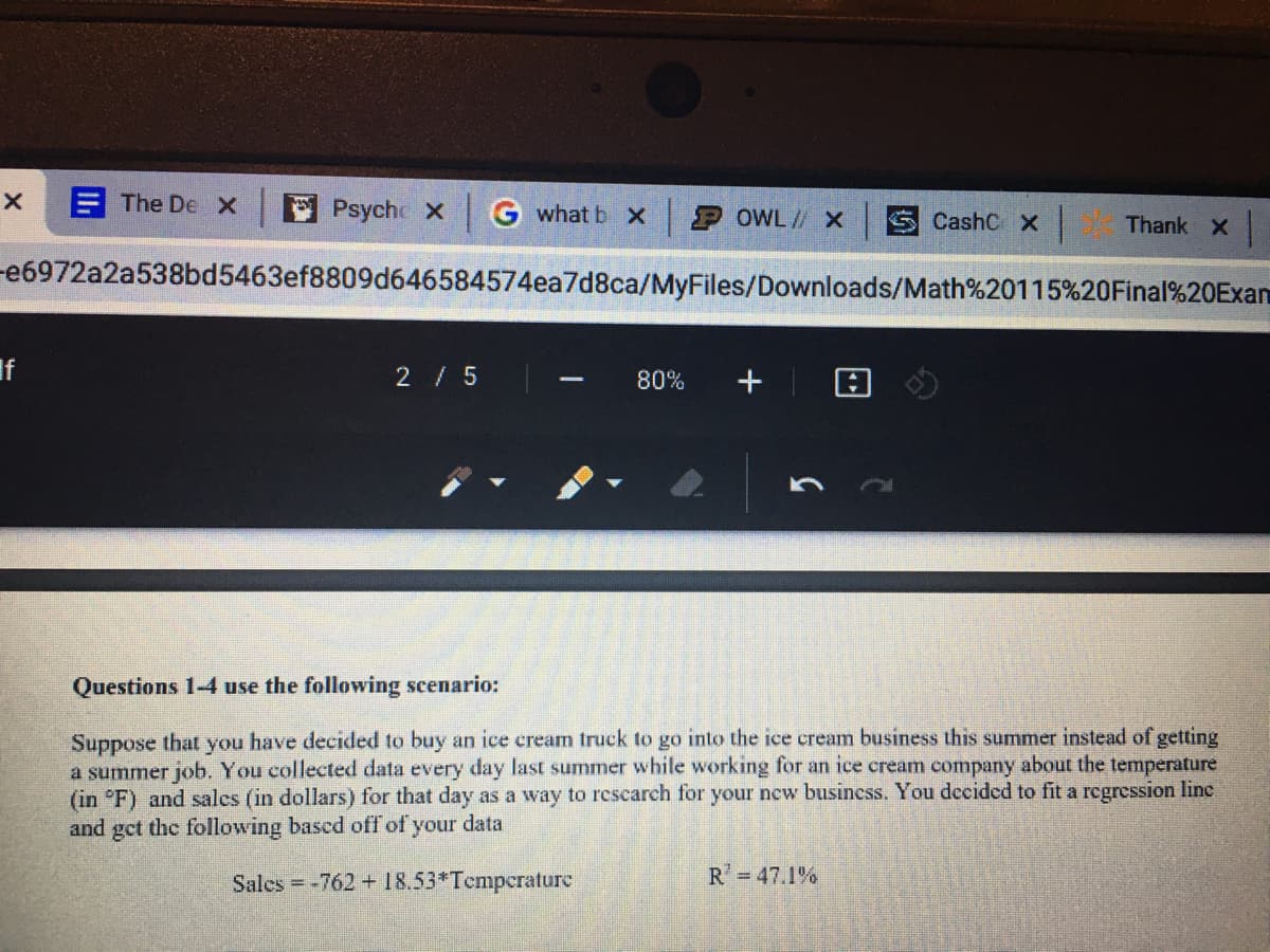 E The DeX
E Psyche X
G what b x
P OWL// X
CashC X
Thank X
-e6972a2a538bd5463ef8809d646584574ea7d8ca/MyFiles/Downloads/Math%20115%20Final%20Exan
If
2/5
80%
+
-
Questions 1-4 use the following scenario:
Suppose that you have decided to buy an ice cream truck to go into the ice cream business this summer instead of getting
a summer job. You collected data every day last summer while working for an ice cream company about the temperature
(in °F) and sales (in dollars) for that day as a way to rcscarch for your new business. You decided to fit a regression linc
and gct the following bascd off of your data
Sales = -762 + 18.53*Tcmpcrature
R =47.1%
