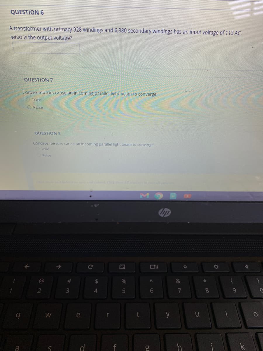 QUESTION 6
A transformer with primary 928 windings and 6,380 secondary windings has an input voltage of 113 AC.
what is the output voltage?
QUESTION 7
Convex mirrors cause an in coming parallel light beam to converge
O True
O False
QUESTION 8
Concave mirrors cause an incoming parallel light beam to converge
True
False
CckSoe and db S
bp
@
%23
2$
2
4.
6.
8
9.
W
e
y
