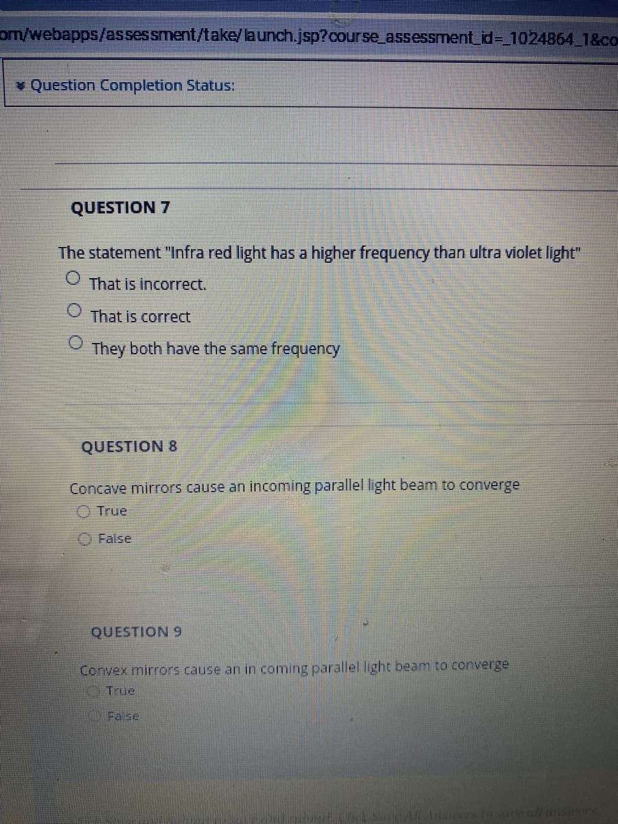 om/webapps/asses sment/take/aunch.jsp?course_assessment_id= 1024864 1&co
¥ Question Completion Status
QUESTION 7
The staterment "Infra red light has a higher frequency than ultra violet light"
That is incorrect.
That is correct
They both have the same frequency
QUESTION 8
Concave mirrors cause an incoming parallel light beam to converge
O True
O False
QUESTION 9
Convex mirrors cause an in coming parallel light beam to converge
OTrue
False
Ases to sateall ansers
