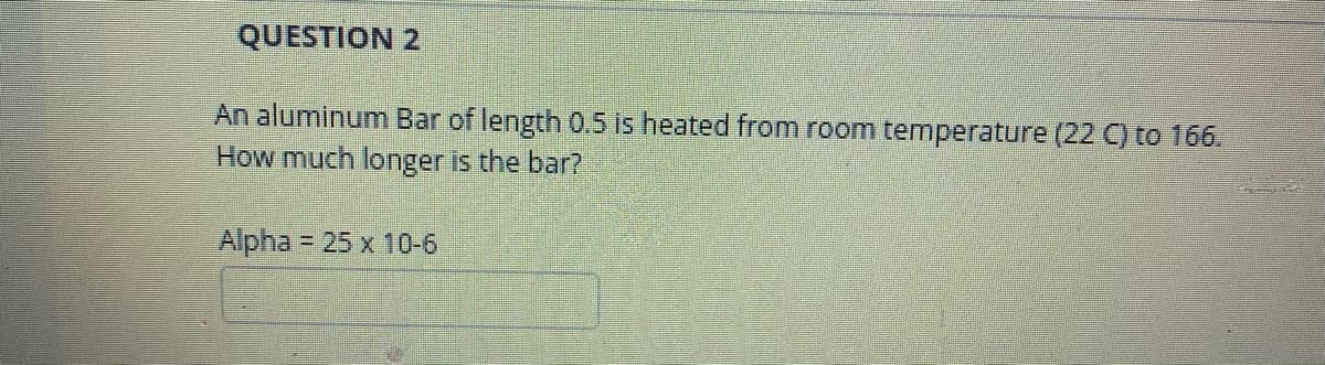 QUESTION 2
An aluminum Bar of length 0.5 is heated from room temperature (22 ) to 166.
How much longer is the bar?
Alpha = 25 x 10-6
