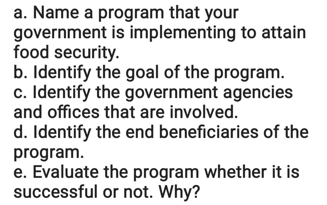 a. Name a program that your
government is implementing to attain
food security.
b. Identify the goal of the program.
c. Identify the government agencies
and offices that are involved.
d. Identify the end beneficiaries of the
program.
e. Evaluate the program whether it is
successful or not. Why?
