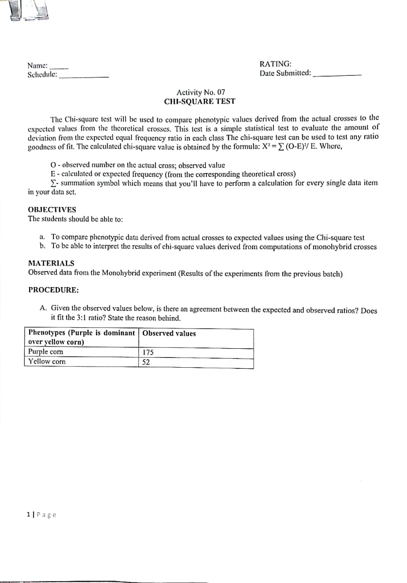Name:
RATING:
Schedule:
Date Submitted:
Activity No. 07
CHI-SQUARE TEST
The Chi-square test will be used to compare phenotypic values derived from the actual crosses to the
expected values from the theoretical crosses. This test is a simple statistical test to evaluate the amount of
deviation from the expected equal frequency ratio in each class The chi-square test can be used to test any ratio
goodness of fit. The calculated chi-square value is obtained by the formula: X? = E (O-E)/ E. Where,
O- observed number on the actual cross; observed value
E- calculated or expected frequency (from the corresponding theoretical cross)
E- summation symbol which means that you'll have to perform a calculation for every single data item
in your data sct.
ОВJЕСТIVES
The students should be able to:
To compare phenotypic data derived from actual crosses to expected values using the Chi-square test
b. To bc able to interpret the results of chi-square values derived from computations of monohybrid crosses
a.
MATERIALS
Observed data from the Monohybrid experiment (Results of the experiments from the previous batch)
PROCEDURE:
A. Given the observed values below, is there an agreement between the expected and observed ratios? Does
it fit the 3:1 ratio? State the reason behind.
Phenotypes (Purple is dominant Observed values
over yellow corn)
Purple com
175
|52
Yellow corn
1|Page
