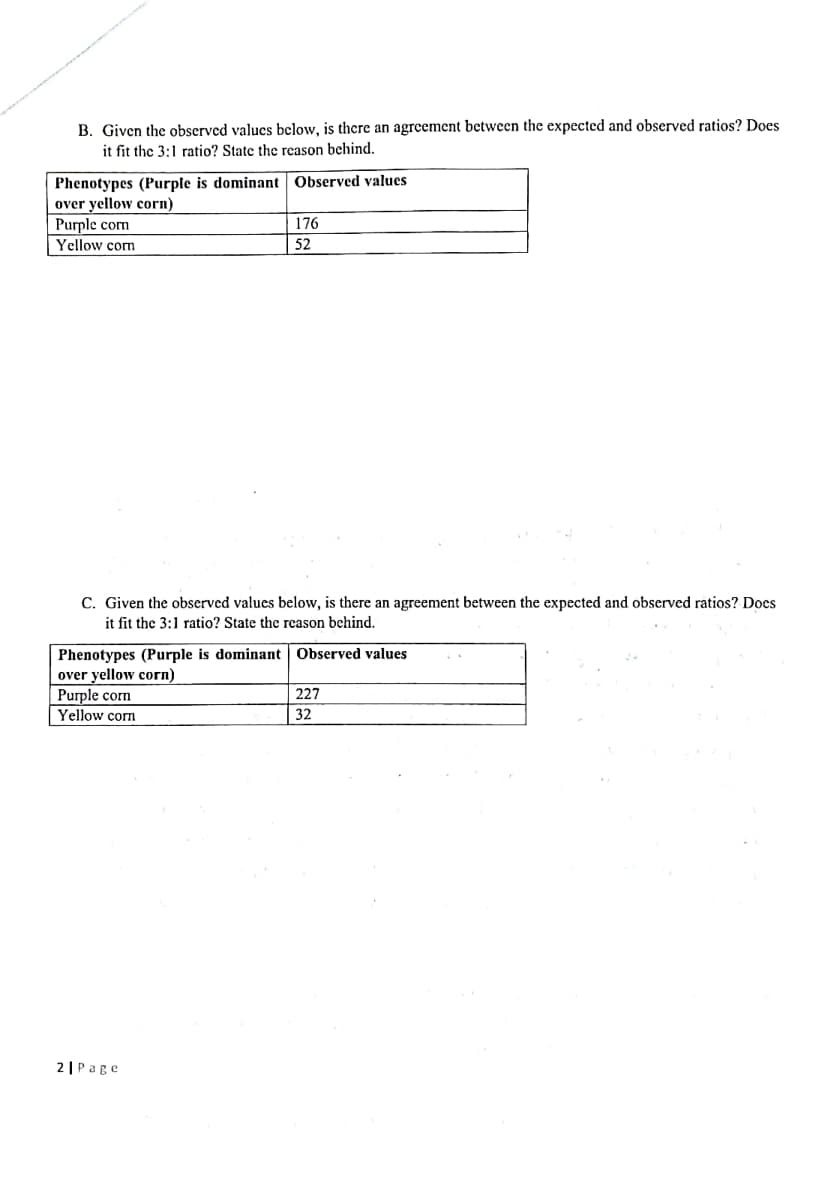 B. Given the observed values below, is thcre an agreement between the expected and observed ratios? Does
it fit the 3:1 ratio? State the reason behind.
Phenotypes (Purple is dominant Observed values
over yellow corn)
|Purple corn
Yellow corn
176
52
C. Given the observed values below, is there an agreement between the expected and observed ratios? Does
it fit the 3:1 ratio? State the reason behind.
Phenotypes (Purple is dominant Observed values
over yellow corn)
Purple corn
Yellow corn
227
32
2 |Page
