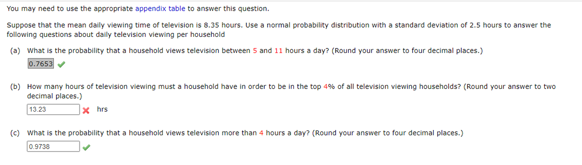 You may need to use the appropriate appendix table to answer this question.
Suppose that the mean daily viewing time of television is 8.35 hours. Use a normal probability distribution with a standard deviation of 2.5 hours to answer the
following questions about daily television viewing per household
(a) What is the probability that a household views television between 5 and 11 hours a day? (Round your answer to four decimal places.)
0.7653
(b) How many hours of television viewing must a household have in order to be in the top 4% of all television viewing households? (Round your answer to two
decimal places.)
13.23
X hrs
(c) What is the probability that a household views television more than 4 hours a day? (Round your answer to four decimal places.)
0.9738
