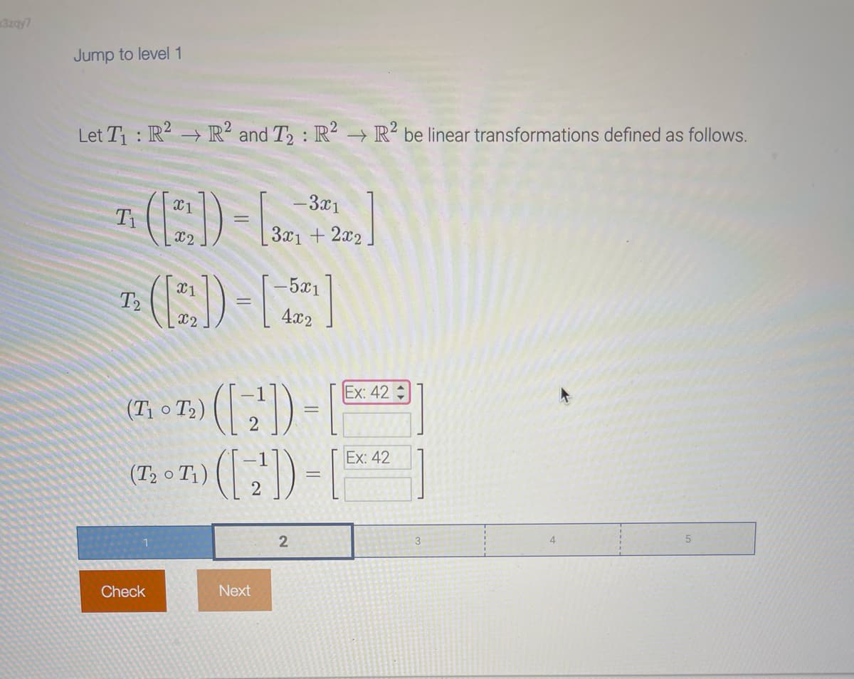 3zay7
Jump to level 1
Let T₁: R² → R² and T₂: R² R² be linear transformations defined as follows.
T₁
T2
X1
X2
Check
X1
X2
(T₁ T₂)
(T₂0 T₁)
- 3x1
3x1 + 2x2
Next
- 5x1
4x2
(2)) = [
([2])=[
2
Ex: 42
Ex: 42