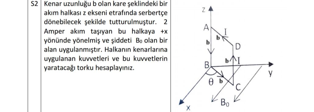 S2 Kenar uzunluğu b olan kare şeklindeki bir
akım halkası z ekseni etrafında serbertçe
dönebilecek şekilde tutturulmuştur. 2
Amper akım taşıyan bu halkaya +x
yönünde yönelmiş ve şiddeti Bo olan bir
alan uygulanmıştır. Halkanın kenarlarına
uygulanan kuvvetleri ve bu kuvvetlerin
yaratacağı torku hesaplayınız.
A
b
b
B,
Во
