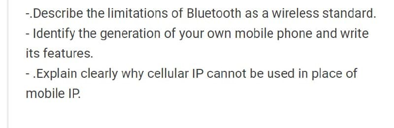 -.Describe the limitations of Bluetooth as a wireless standard.
- Identify the generation of your own mobile phone and write
its features.
- .Explain clearly why cellular IP cannot be used in place of
mobile IP.
