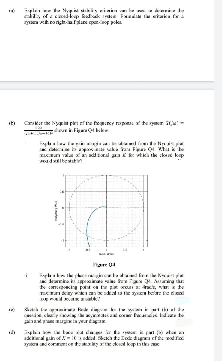 Explain how the Nyquist stability criterion can be used to determine the
stability of a closed-loop feedback system. Formulate the criterion for a
system with no right-half plane open-loop poles.
(a)
(b)
Consider the Nyquist plot of the frequency response of the system G(jw) =
500
shown in Figure Q4 below.
(jw+1)(jw+10)²
i.
Explain how the gain margin can be obtained from the Nyquist plot
and determine its approximate value from Figure Q4. What is the
maximum value of an additional gain K for which the closed loop
would still be stable?
0.5
-0.5
-0.5
0.5
Real Axis
Figure Q4
i.
Explain how the phase margin can be obtained from the Nyquist plot
and determine its approximate value from Figure Q4. Assuming that
the corresponding point on the plot occurs at 4rad/s, what is the
maximum delay which can be added to the system before the closed
loop would become unstable?
Sketch the approximate Bode diagram for the system in part (b) of the
question, clearly showing the asymptotes and corner frequencies. Indicate the
gain and phase margins in your diagram.
(c)
(d)
Explain how the bode plot changes for the system in part (b) when an
additional gain of K = 10 is added. Sketch the Bode diagram of the modified
system and comment on the stability of the closed loop in this case.
Imaginary Axis
