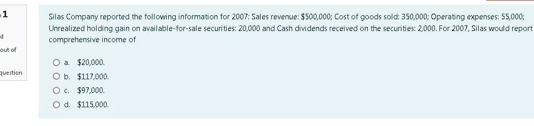 1
Silas Company reported the following information for 2007: Sales revenue: $500,000; Cost of goods sold: 350,000; Operating expenses: 55,0003;
Unrealized holding gain on available-for-sale securities: 20,000 and Cash dividends received on the securities: 2,000. For 2007, Silas would report
d
comprehensive income of
out of
O a. $20,000.
question
O b. $117,000.
O. $97,000.
O d. $115,000.
