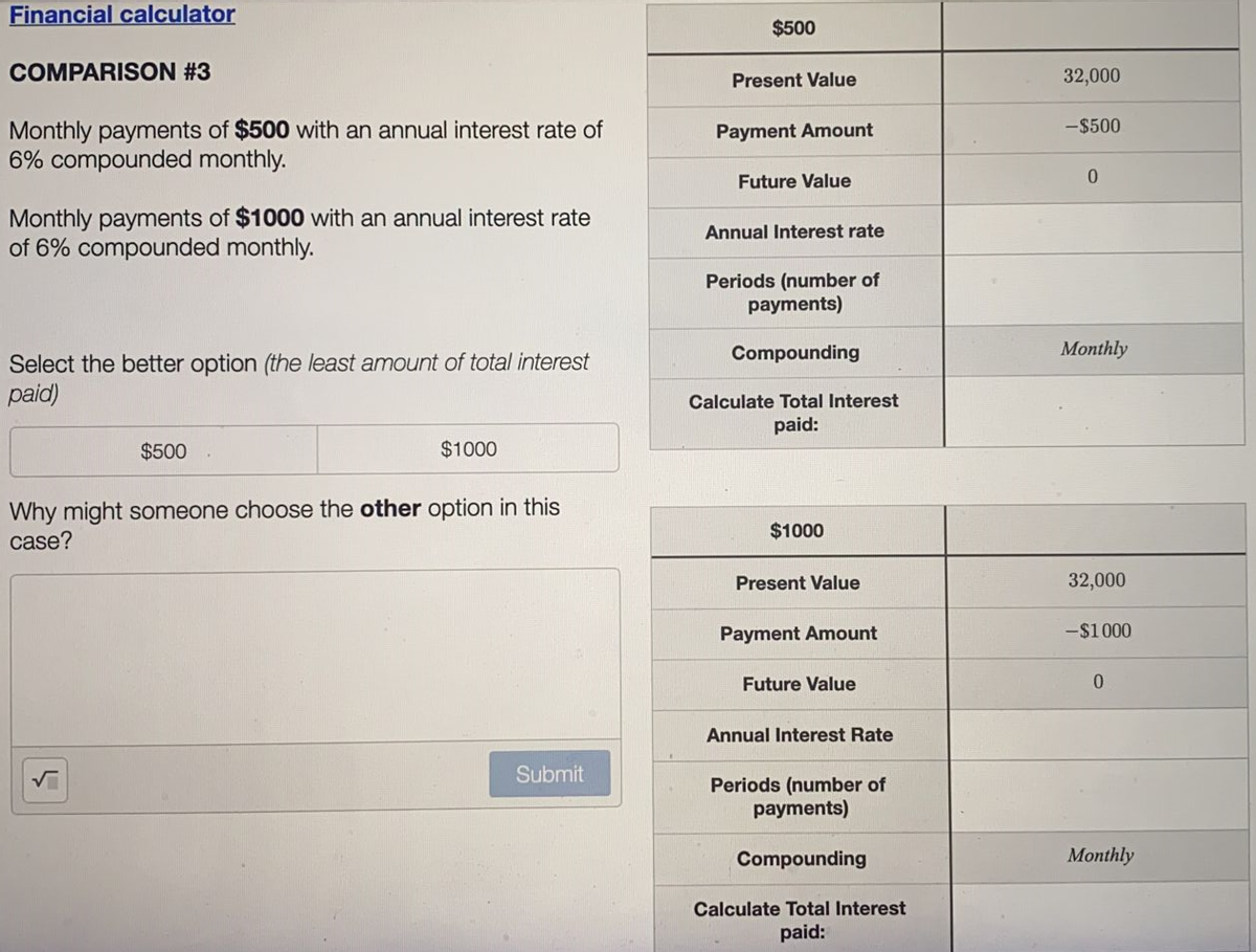 Financial calculator
COMPARISON #3
Monthly payments of $500 with an annual interest rate of
6% compounded monthly.
Monthly payments of $1000 with an annual interest rate
of 6% compounded monthly.
Select the better option (the least amount of total interest
paid)
$500
$1000
Why might someone choose the other option in this
case?
Submit
5
$500
Present Value
Payment Amount
Future Value
Annual Interest rate
Periods (number of
payments)
Compounding
Calculate Total Interest
paid:
$1000
Present Value
Payment Amount
Future Value
Annual Interest Rate
Periods (number of
payments)
Compounding
Calculate Total Interest
paid:
32,000
-$500
0
Monthly
32,000
-$1000
0
Monthly