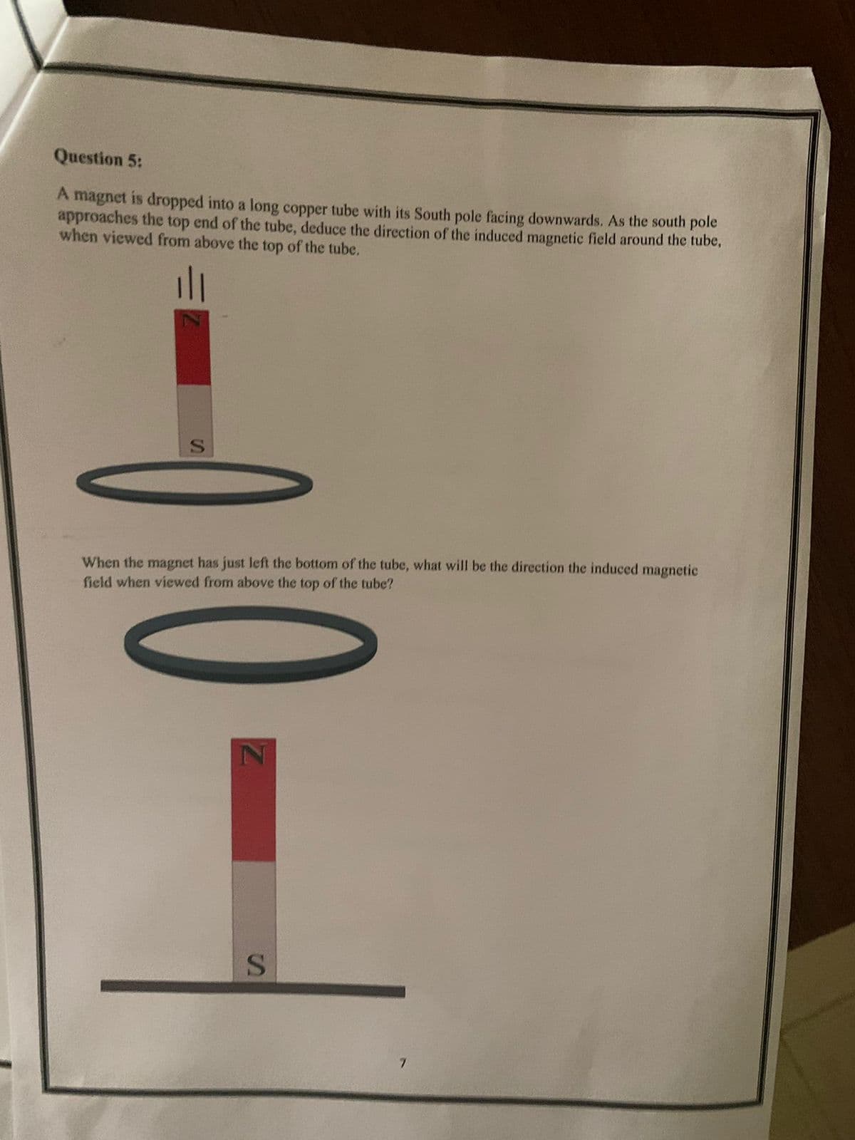 Question 5:
A magnet is dropped into a long copper tube with its South pole facing downwards. As the south pole
approaches the top end of the tube, deduce the direction of the induced magnetic field around the tube,
when viewed from above the top of the tube.
When the magnet has just left the bottom of the tube, what will be the direction the induced magnetic
field when viewed from above the top of the tube?
