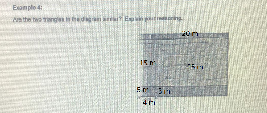 Example 4:
Are the two triangles in the diagram similar? Explain your reasoning.
20 m
15 m
5 m 3 m
4 m
25 m