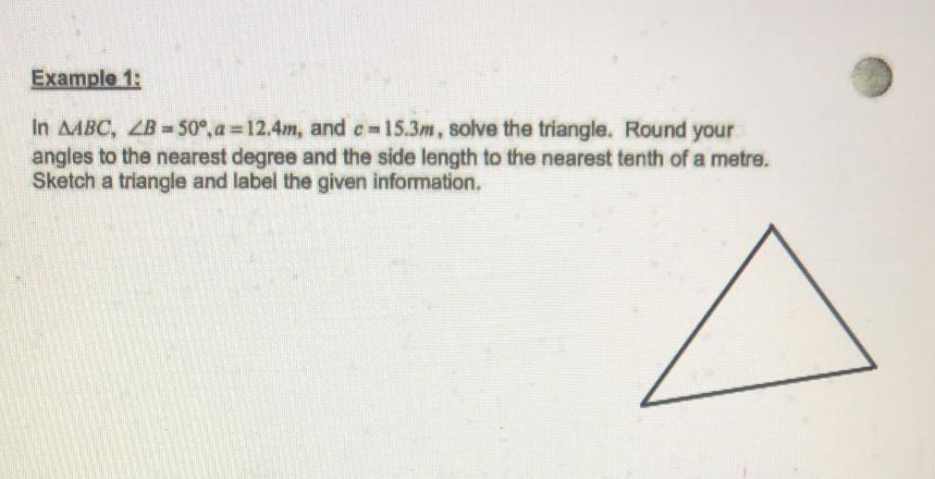 Example 1:
In AABC, ZB= 50°, a = 12.4m, and c-15.3m, solve the triangle. Round your
angles to the nearest degree and the side length to the nearest tenth of a metre.
Sketch a triangle and label the given information.