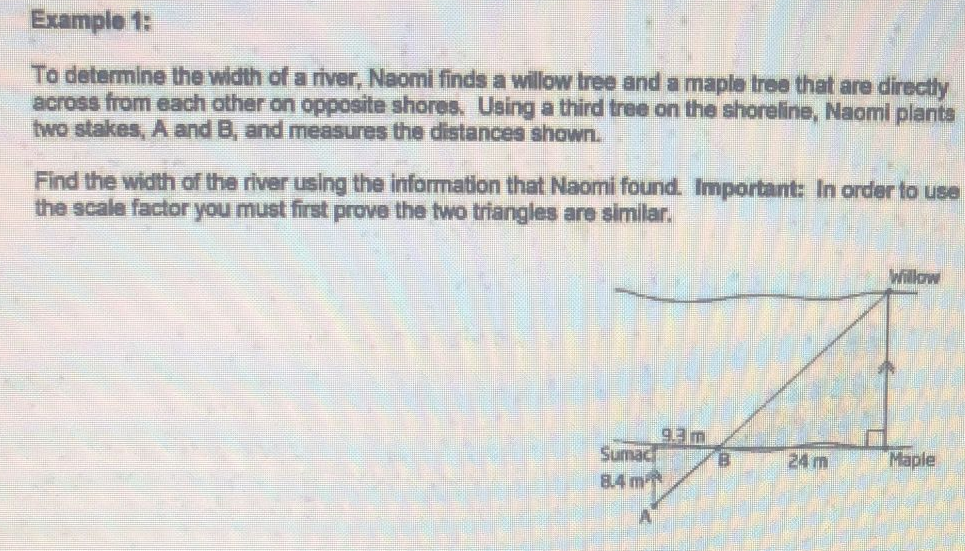 Example 1:
To determine the width of a river, Naomi finds a willow tree and a maple tree that are directly
across from each other on opposite shores. Using a third tree on the shoreline, Naomi plants
two stakes, A and B, and measures the distances shown.
Find the width of the river using the information that Naomi found. Important: In order to use
the scale factor you must first prove the two triangles are similar.
Willow
9.3 m
Maple
Sumac
8.4 m
B
24 m