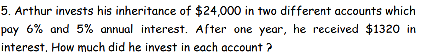 5. Arthur invests his inheritance of $24,000 in two different accounts which
pay 6% and 5% annual interest. After one year, he received $1320 in
interest. How much did he invest in each account?