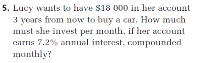 5. Lucy wants to have $18 000 in her account
3 years from now to buy a car. How much
must she invest per month, if her account
earns 7.2% annual interest, compounded
monthly?