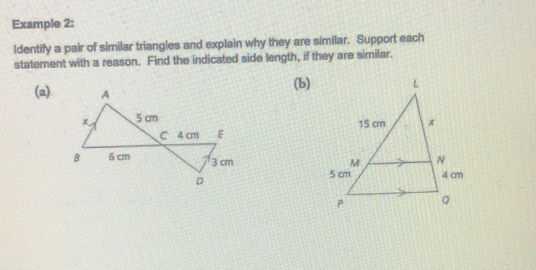 Example 2:
Identify a pair of similar triangles and explain why they are similar. Support each
statement with a reason. Find the indicated side length, if they are similar.
(b)
5 cm
15 cm
C 4 cm
E
B
3 cm
6 cm
D
5 cm
P
W
4 cm
e