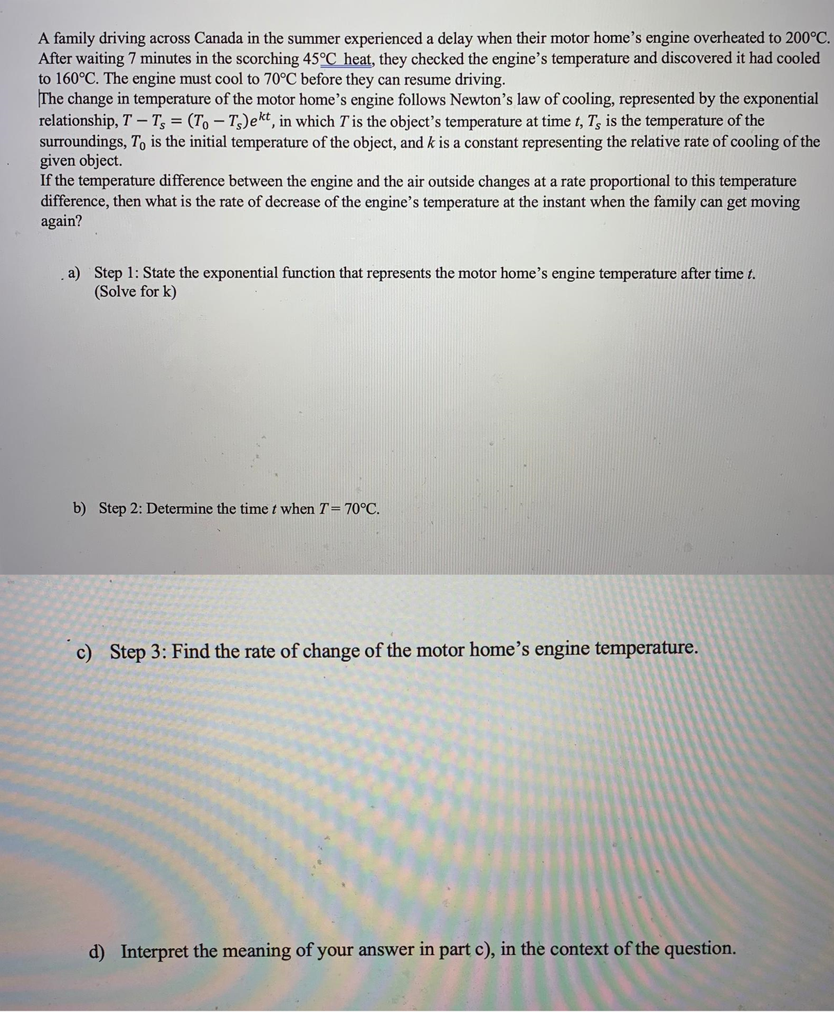 A family driving across Canada in the summer experienced a delay when their motor home's engine overheated to 200°C.
After waiting 7 minutes in the scorching 45°C heat, they checked the engine's temperature and discovered it had cooled
to 160°C. The engine must cool to 70°C before they can resume driving.
The change in temperature of the motor home's engine follows Newton's law of cooling, represented by the exponential
relationship, T – T; = (To – T5)ekt, in which T'is the object's temperature at time t, T, is the temperature of the
surroundings, To is the initial temperature of the object, and k is a constant representing the relative rate of cooling of the
given object.
If the temperature difference between the engine and the air outside changes at a rate proportional to this temperature
difference, then what is the rate of decrease of the engine's temperature at the instant when the family can get moving
again?
. a) Step 1: State the exponential function that represents the motor home's engine temperature after time t.
(Solve for k)
b) Step 2: Determine the timet when T= 70°C.
c) Step 3: Find the rate of change of the motor home's engine temperature.
d) Interpret the meaning of your answer in part c), in the context of the question.
