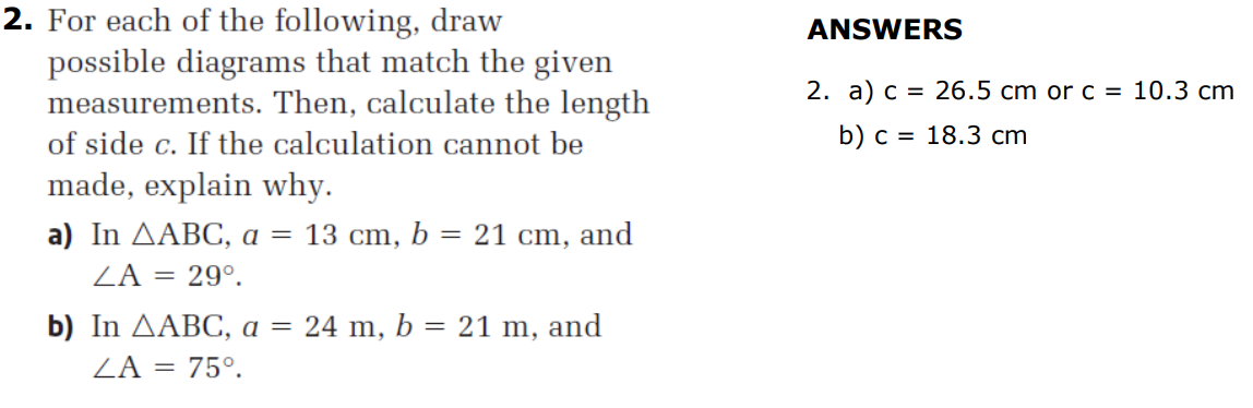 2. For each of the following, draw
possible diagrams that match the given
measurements. Then, calculate the length
ANSWERS
2. а) с 3D 26.5 cm or c %3D 10.3 сm
of side c. If the calculation cannot be
b) с %3D 18.3 ст
made, explain why.
а) In ДAВС, а — 13 ст, Ь %3D 21 cт, and
ZA = 29°.
b) In AABC, a = 24 m, b = 21 m,
and
ZA = 75°.
