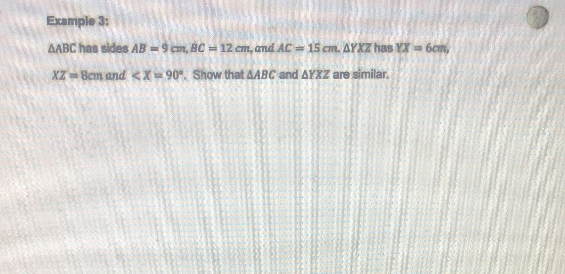 Example 3:
AABC has sides AB=9 cm, BC = 12 cm, and AC = 15 cm. AYXZ has YX = 6cm,
XZ = 8cm and <X=90°. Show that AABC and AYXZ are similar.