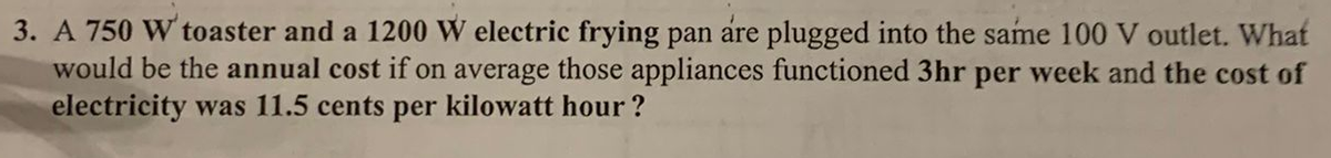 3. A 750 W' toaster and a 1200 W electric frying pan are plugged into the same 100 V outlet. What
would be the annual cost if on average those appliances functioned 3hr per week and the cost of
electricity was 11.5 cents per kilowatt hour?