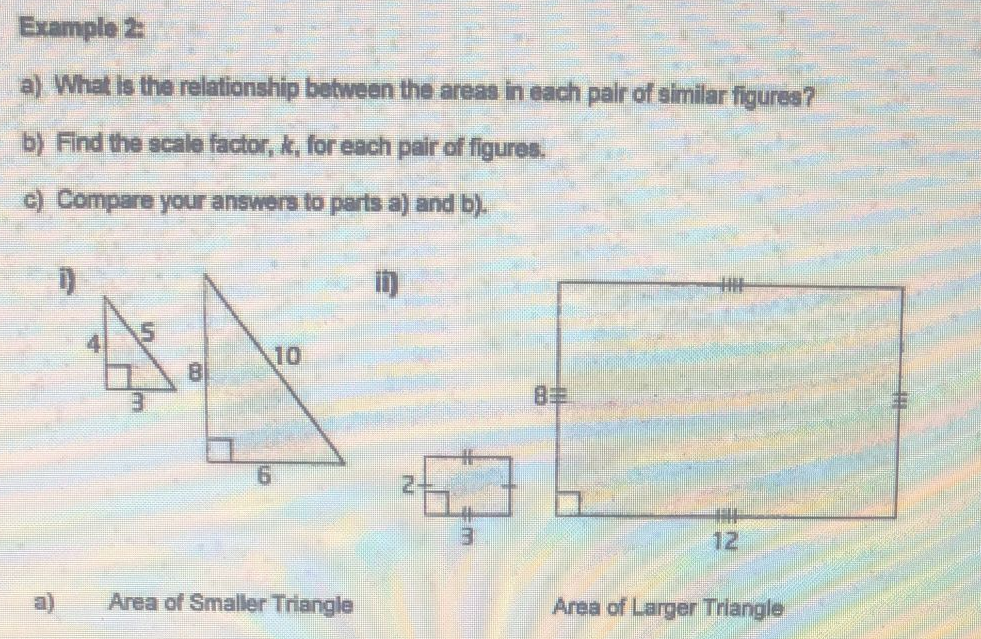 Example 2:
a) What is the relationship between the areas in each pair of similar figures?
b) Find the scale factor, k, for each pair of figures.
c) Compare your answers to parts a) and b).
H
10
8
12
Area of Smaller Triangle
Area of Larger Triangle