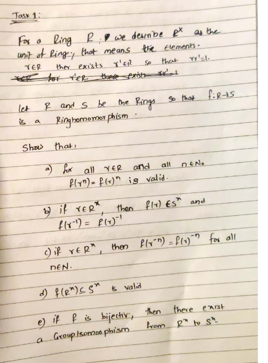 Task 1:
For o
ling
unit of Ring:y that means
R.P we desiibe eX as the
the Elemenns.
TER
ther exists p'ER
So
that
E tor Y'ER
there exist
the Rings
so that firas
let
R and s be
is
Binghomemor phism
a
Shaw that,
a) for
all rER
and
all
DENO
flym) = f(x)" ig valid.
y if rER*
then flx) ESh and
%3D
) if rER", then flyin) = flv)"" for all
NEN.
d) f(e")<S* Ğ valid
there eaist
e) if ļ is bijechiv, then
Prom R" to s^.
a
Groupisomas phism
