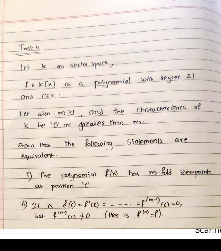 Task 4
let
an vechor spare,
f EK [x]
polynomial with degree z1
is
and
CEK .
the
Characteristics of
also m2l, and
than
greater.
Let
m.
k be 'O' or
the Rollowing
Statement.
are
Show that
equivalent:
i) The polypomial flw bas m-fold Zeropoint
at position
i) It is
f0=f'cc) =
() =0,
but f c) #0
(Hier is flo) =f).
Im)
Scanne
