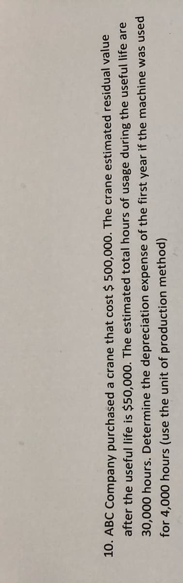 10. ABC Company purchased a crane that cost $ 500,000. The crane estimated residual value
after the useful life is $50,000. The estimated total hours of usage during the useful life are
30,000 hours. Determine the depreciation expense of the first year if the machine was used
for 4,000 hours (use the unit of production method)