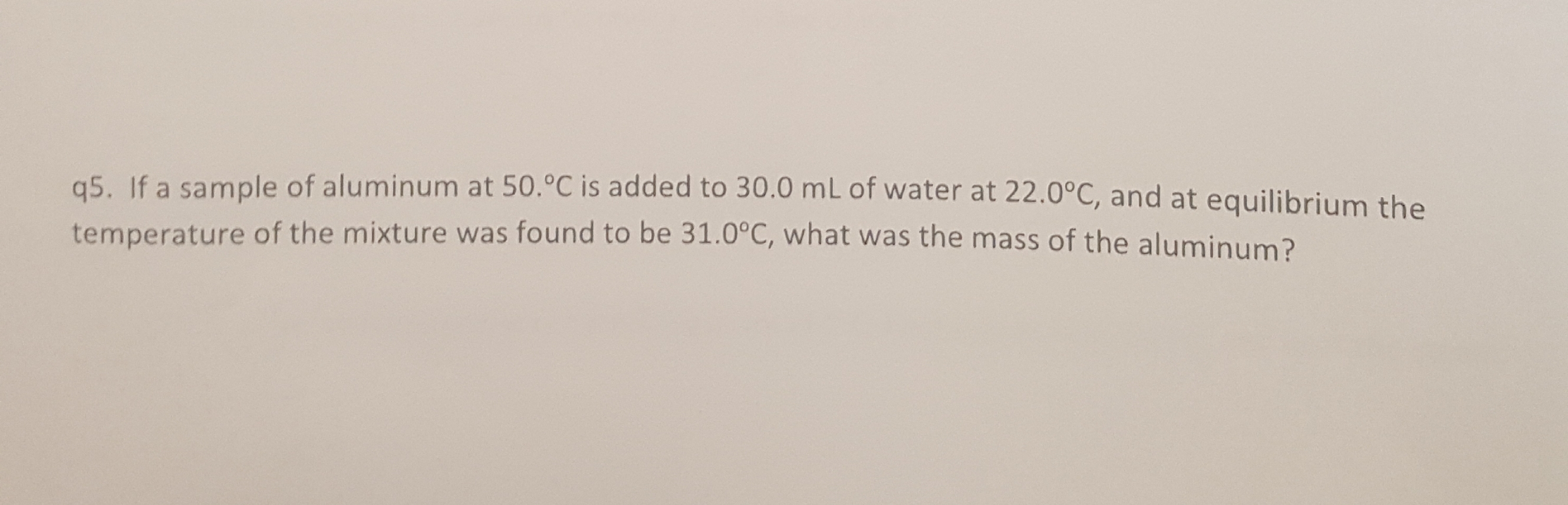 q5. If a sample of aluminum at 50.°C is added to 30.0 mL of water at 22.0°c, and at equilibrium th
temperature of the mixture was found to be 31.0°C, what was the mass of the aluminum?
the
