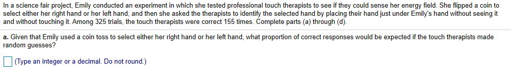 In a science fair project, Emily conducted an experiment in which she tested professional touch therapists to see if they could sense her energy field. She flipped a coin to
select either her right hand or her left hand, and then she asked the therapists to identify the selected hand by placing their hand just under Emily's hand without seeing it
and without touching it. Among 325 trials, the touch therapists were correct 155 times. Complete parts (a) through (d)
a. Given that Emily used a coin toss to select either her right hand or her left hand, what proportion of correct responses would be expected if the touch therapists made
random guesses?
(Type an integer or a decimal. Do not round.)
