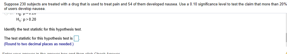 Suppose 230 subjects are treated with a drug that is used to treat pain and 54 of them developed nausea. Use a 0.10 significance level to test the claim that more than 20%
of users develop nausea
י10 -p-v.zu
H p> 0.20
ldentify the test statistic for this hypothesis test.
The test statistic for this hypothesis test is
Round to two decimal places as needed.)
clicle Chocle A
