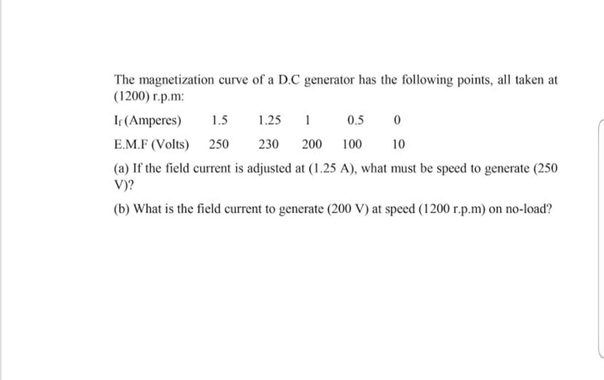 The magnetization curve of a D.C generator has the following points, all taken at
(1200) r.p.m:
If (Amperes)
1.5
1.25
1
0.5
E.M.F (Volts)
250
230
200
100
10
(a) If the field current is adjusted at (1.25 A), what must be speed to generate (250
V)?
(b) What is the field current to generate (200 V) at speed (1200 r.p.m) on no-load?
