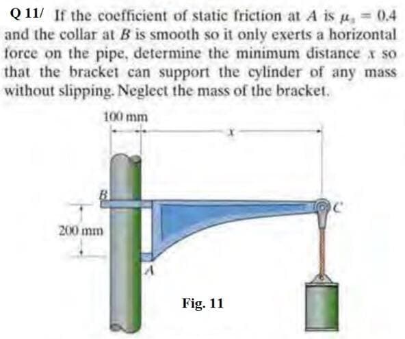 Q 11/ If the coefficient of static friction at A is u, = 0.4
and the collar at B is smooth so it only exerts a horizontal
force on the pipe, determine the minimum distance x so
that the bracket can support the cylinder of any mass
without slipping. Neglect the mass of the bracket.
%3D
100 mm
200 mm
Fig. 11
