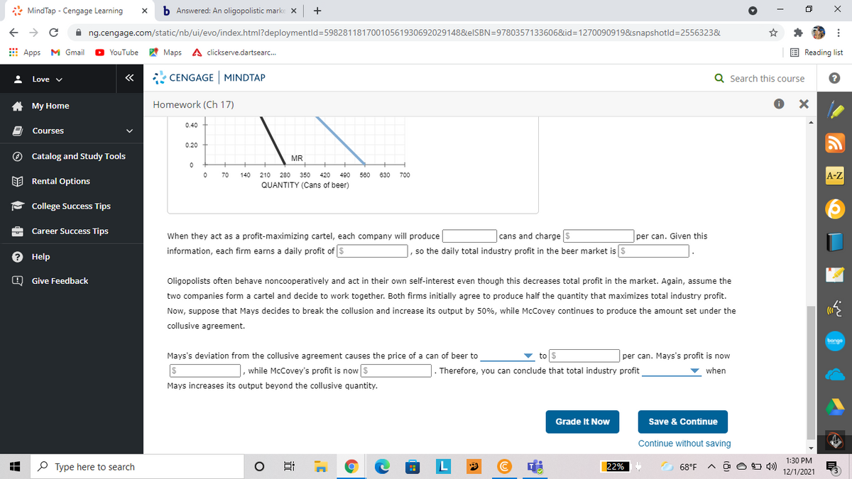 * MindTap - Cengage Learning
b Answered: An oligopolistic marke X
+
A ng.cengage.com/static/nb/ui/evo/index.html?deploymentld=59828118170010561930692029148&elSBN=9780357133606&id=1270090919&snapshotld=2556323&
E Apps M Gmail
A Maps A clickserve.dartsearc.
E Reading list
YouTube
«
* CENGAGE MINDTAP
Q Search this course
Love v
A My Home
Homework (Ch 17)
0.40
Courses
0.20
O Catalog and Study Tools
MR
A-Z
70
140
210 280 350
420
490
580
630
700
EE Rental Options
QUANTITY (Cans of beer)
P College Success Tips
Career Success Tips
When they act as a profit-maximizing cartel, each company will produce
cans and charge s
per can. Given this
information, each firm earns a daily profit of$
|, so the daily total industry profit in the beer market is $
? Help
O Give Feedback
Oligopolists often behave noncooperatively and act in their own self-interest even though this decreases total profit in the market. Again, assume the
two companies form a cartel and decide to work together. Both firms initially agree to produce half the quantity that maximizes total industry profit.
Now, suppose that Mays decides to break the collusion and increase its output by 50%, while McCovey continues to produce the amount set under the
collusive agreement.
bongo
Mays's deviation from the collusive agreement causes the price of a can of beer to
to s
per can. Mays's profit is now
, while McCovey's profit is now S
Therefore, you can conclude that total industry profit
v when
Mays increases its output beyond the collusive quantity.
Grade It Now
Save & Continue
Continue without saving
1:30 PM
P Type here to search
L
22%
68°F
A ô O 4)
12/1/2021
x ...
近
