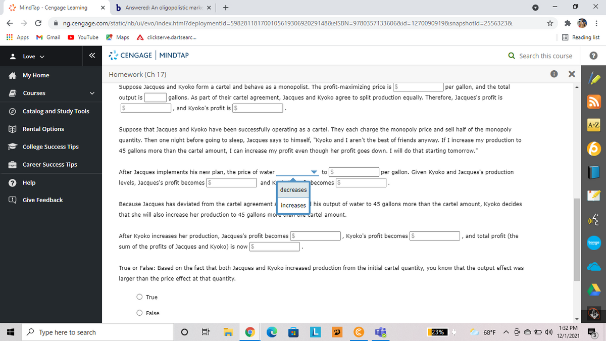 * MindTap - Cengage Learning
b Answered: An oligopolistic marke X
+
A ng.cengage.com/static/nb/ui/evo/index.html?deploymentld=59828118170010561930692029148&elSBN=9780357133606&id=1270090919&snapshotld=2556323&
E Apps M Gmail
A Maps A clickserve.dartsearc.
E Reading list
YouTube
«
* CENGAGE MINDTAP
Q Search this course
Love v
A My Home
Homework (Ch 17)
Suppose Jacques and Kyoko form a cartel and behave as a monopolist. The profit-maximizing price is $
per gallon, and the total
Courses
output is
gallons. As part of their cartel agreement, Jacques and Kyoko agree to split production equally. Therefore, Jacques's profit is
O Catalog and Study Tools
|, and Kyoko's profit is $
A-Z
EE Rental Options
Suppose that Jacques and Kyoko have been successfully operating as a cartel. They each charge the monopoly price and sell half of the monopoly
quantity. Then one night before going to sleep, Jacques says to himself, "Kyoko and I aren't the best of friends anyway. If I increase my production to
P College Success Tips
45 gallons more than the cartel amount, I can increase my profit even though her profit goes down. I will do that starting tomorrow."
Career Success Tips
After Jacques implements his new plan, the price of water
to $
per gallon. Given Kyoko and Jacques's production
? Help
levels, Jacques's profit becomes $
and K
becomes s
decreases
O Give Feedback
Because Jacques has deviated from the cartel agreement a
ease:
I his output of water to 45 gallons more than the cartel amount, Kyoko decides
that she will also increase her production to 45 gallons mole uran une artel amount.
After Kyoko increases her production, Jacques's profit becomes $
, Kyoko's profit becomes $
and total profit (the
bongo
sum of the profits of Jacques and Kyoko) is now $
True or False: Based on the fact that both Jacques and Kyoko increased production from the initial cartel quantity, you know that the output effect was
larger than the price effect at that quantity.
O True
O False
1:32 PM
P Type here to search
L
23%
68°F
O O O 4)
12/1/2021
x ...
近
