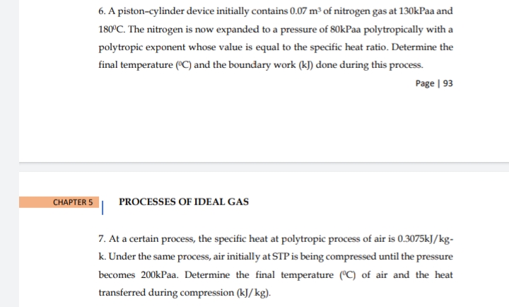 6. A piston-cylinder device initially contains 0.07 m³ of nitrogen gas at 130kPaa and
180°C. The nitrogen is now expanded to a pressure of 80kPaa polytropically with a
polytropic exponent whose value is equal to the specific heat ratio. Determine the
final temperature (C) and the boundary work (k) done during this process.
Page | 93
CHAРTER 5
PROCESSES OF IDEAL GAS
7. At a certain process, the specific heat at polytropic process of air is 0.3075kJ/kg-
k. Under the same process, air initially at STP is being compressed until the pressure
becomes 200kPaa. Determine the final temperature (°C) of air and the heat
transferred during compression (kJ/kg).
